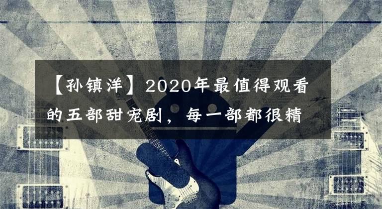 【孫鎮(zhèn)洋】2020年最值得觀看的五部甜寵劇，每一部都很精彩，千萬別錯過