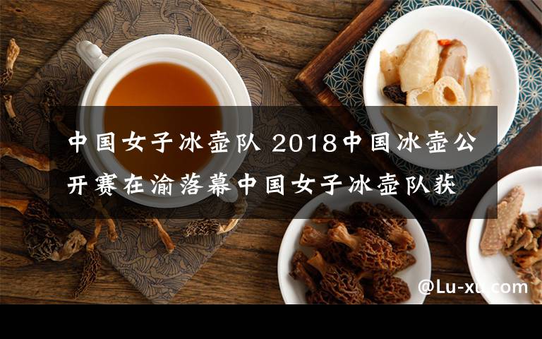 中國女子冰壺隊(duì) 2018中國冰壺公開賽在渝落幕中國女子冰壺隊(duì)獲第4名