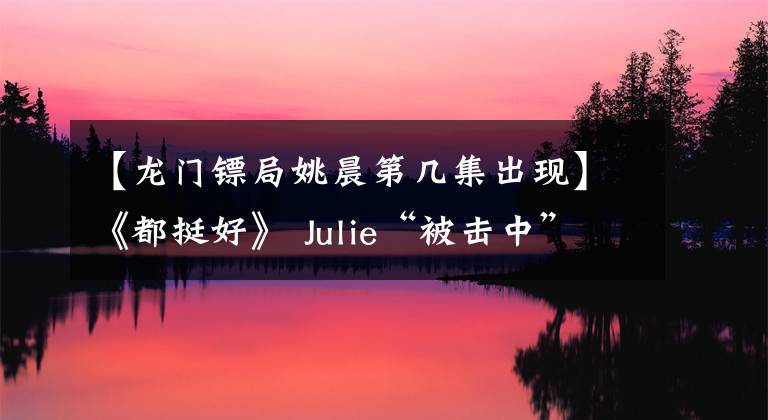 【龍門鏢局姚晨第幾集出現(xiàn)】《都挺好》 Julie“被擊中”的亮點，郭敬妃笑聲魔術性，還沒打理念就避開了。