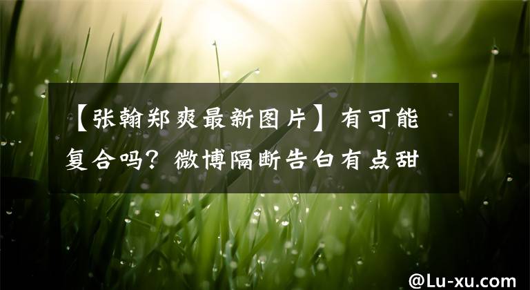 【張翰鄭爽最新圖片】有可能復(fù)合嗎？微博隔斷告白有點(diǎn)甜