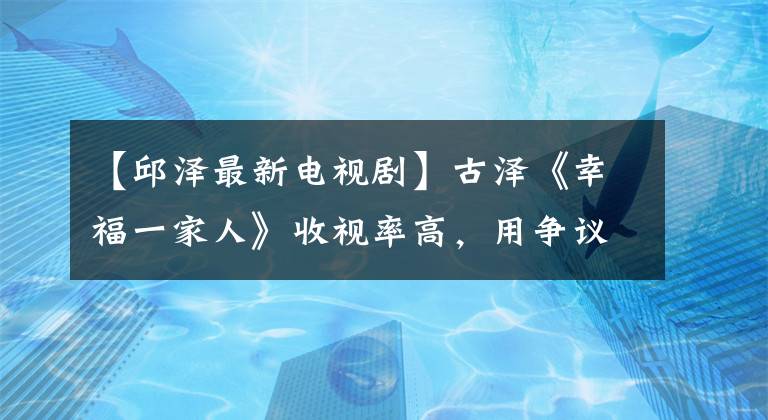 【邱澤最新電視劇】古澤《幸福一家人》收視率高，用爭(zhēng)議評(píng)論反省自己