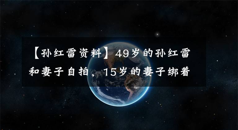 【孫紅雷資料】49歲的孫紅雷和妻子自拍，15歲的妻子綁著患者的頭發(fā)可愛(ài)，和孩子的媽媽不一樣。