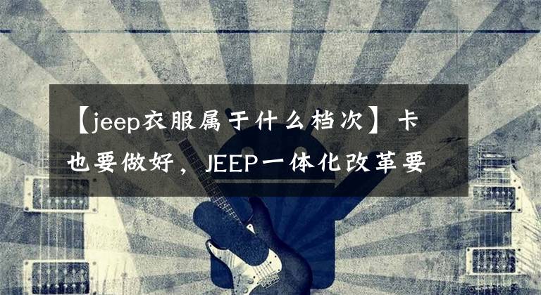 【jeep衣服屬于什么檔次】卡也要做好，JEEP一體化改革要提高JEEPER的自豪感。