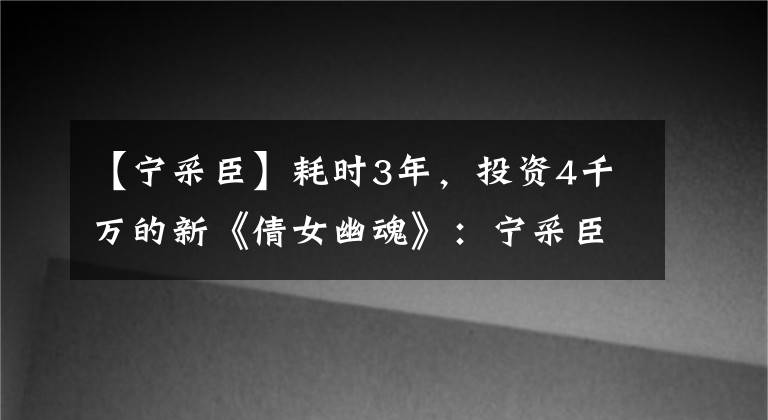 【寧采臣】耗時(shí)3年，投資4千萬的新《倩女幽魂》：寧采臣，你怎么成渣男了？