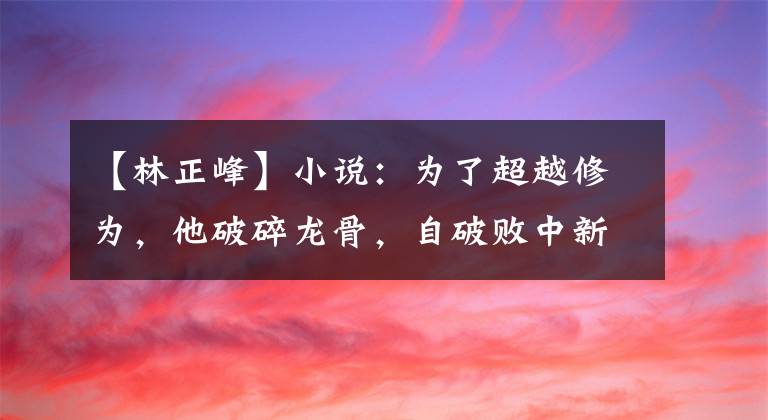 【林正峰】小說：為了超越修為，他破碎龍骨，自破敗中新生，鑄造極境龍骨