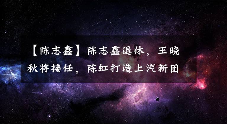 【陳志鑫】陳志鑫退休，王曉秋將接任，陳虹打造上汽新團(tuán)隊，更年輕、更技術(shù)