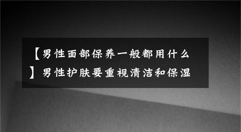 【男性面部保養(yǎng)一般都用什么】男性護(hù)膚要重視清潔和保濕型男性粉招募保濕清潔方法