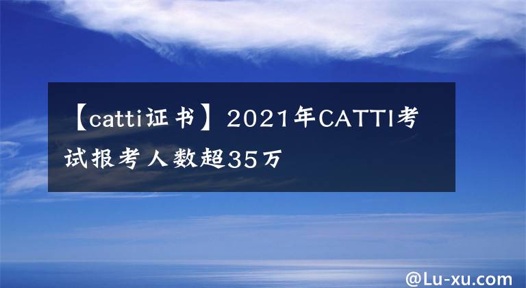 【catti證書】2021年CATTI考試報考人數(shù)超35萬