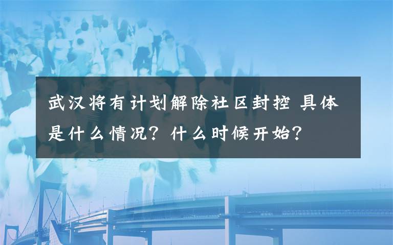 武漢將有計劃解除社區(qū)封控 具體是什么情況？什么時候開始？