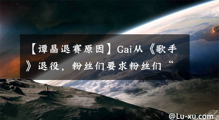 【譚晶退賽原因】Gai從《歌手》退役，粉絲們要求粉絲們“不要在網(wǎng)絡(luò)上吵鬧”