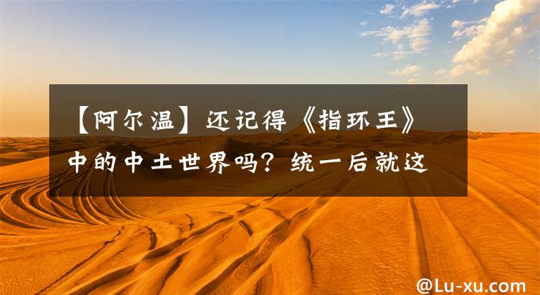 【阿爾溫】還記得《指環(huán)王》中的中土世界嗎？統(tǒng)一后就這樣了