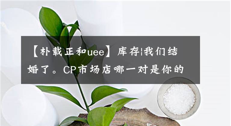 【樸載正和uee】庫存|我們結(jié)婚了。CP市場店哪一對是你的夢想CP？(上圖)