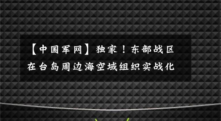 【中國軍網(wǎng)】獨家！東部戰(zhàn)區(qū)在臺島周邊海空域組織實戰(zhàn)化演練現(xiàn)場視頻