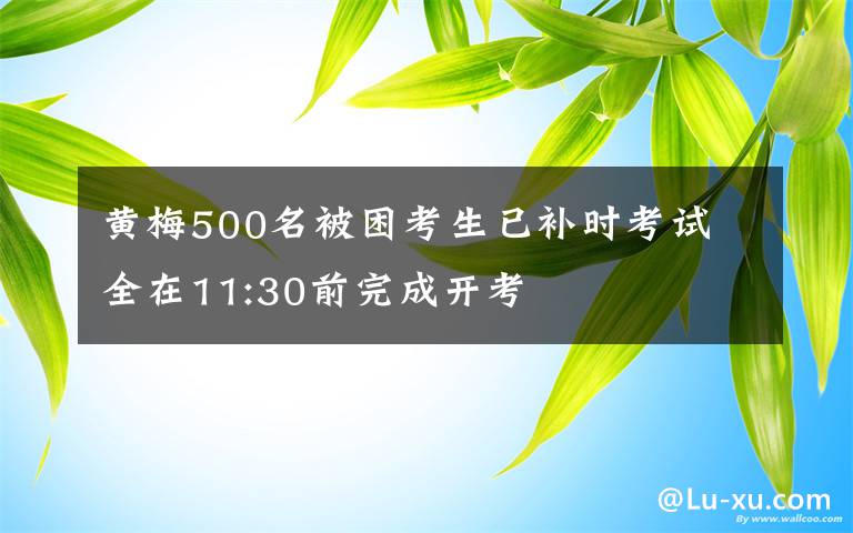 黃梅500名被困考生已補(bǔ)時(shí)考試 全在11:30前完成開(kāi)考