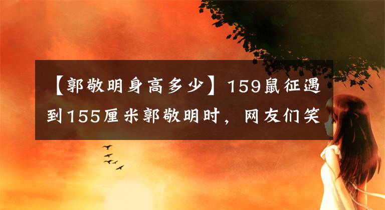 【郭敬明身高多少】159鼠征遇到155厘米郭敬明時，網(wǎng)友們笑著說身高的事，肯定有人說謊了。