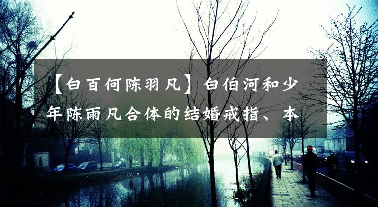 【白百何陳羽凡】白伯河和少年陳雨凡合體的結(jié)婚戒指、本尊發(fā)福吧的激情駐防，難掩寒磣(﹏﹏﹏﹏﹏﹏﹏﹏﹏﹏)。