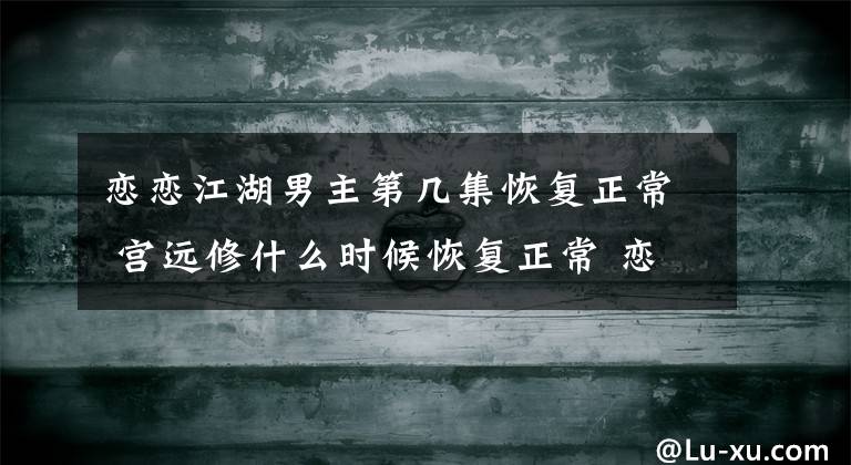 戀戀江湖男主第幾集恢復(fù)正常 宮遠修什么時候恢復(fù)正常 戀戀江湖魚兒和三公子