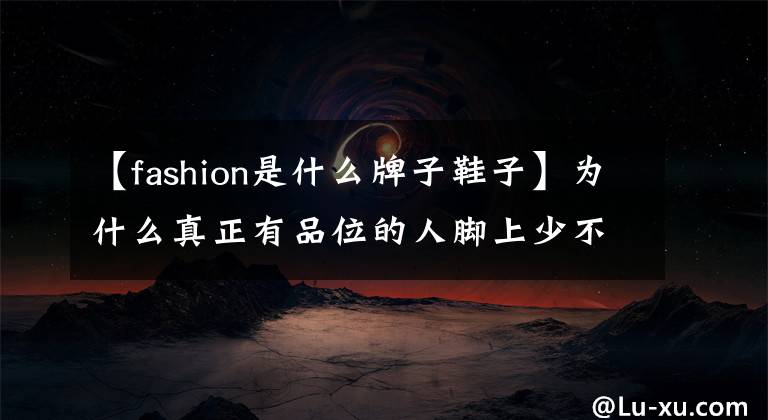 【fashion是什么牌子鞋子】為什么真正有品位的人腳上少不了一雙Church's鞋？