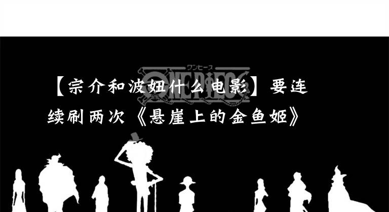 【宗介和波妞什么電影】要連續(xù)刷兩次《懸崖上的金魚姬》才能知道宗介和寶女的愛情