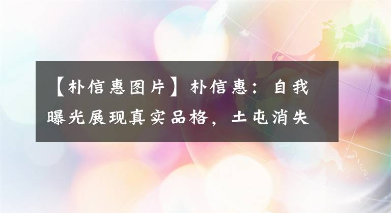 【樸信惠圖片】樸信惠：自我曝光展現(xiàn)真實(shí)品格，土屯消失，魅力十足，男神收割機(jī)名副其實(shí)。