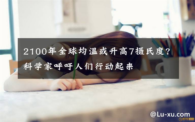 2100年全球均溫或升高7攝氏度?科學(xué)家呼吁人們行動起來