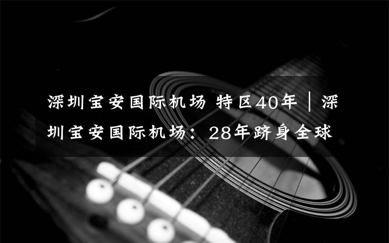 深圳寶安國際機場 特區(qū)40年｜深圳寶安國際機場：28年躋身全球最繁忙機場