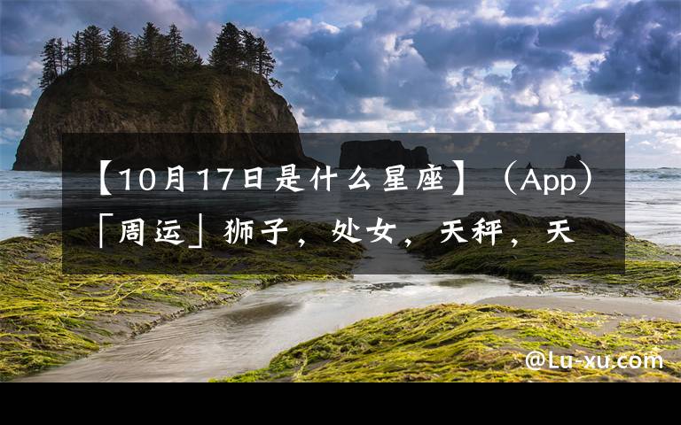 【10月17日是什么星座】（App）「周運(yùn)」獅子，處女，天秤，天蝎10.11-10.17