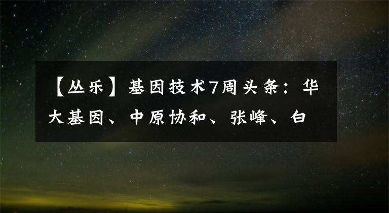 【叢樂】基因技術(shù)7周頭條：華大基因、中原協(xié)和、張峰、白米基因。