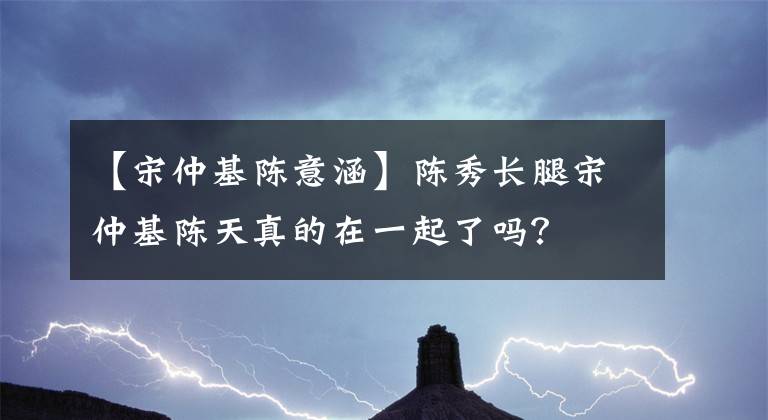 【宋仲基陳意涵】陳秀長(zhǎng)腿宋仲基陳天真的在一起了嗎？