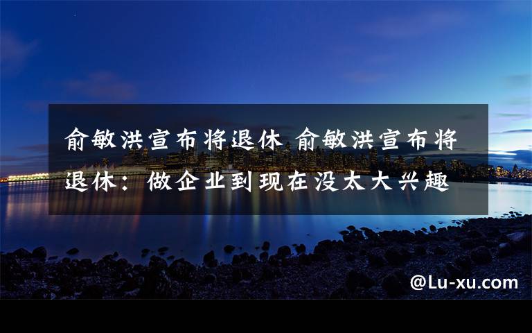 俞敏洪宣布將退休 俞敏洪宣布將退休：做企業(yè)到現(xiàn)在沒(méi)太大興趣，熱愛(ài)生命比掙錢(qián)重要