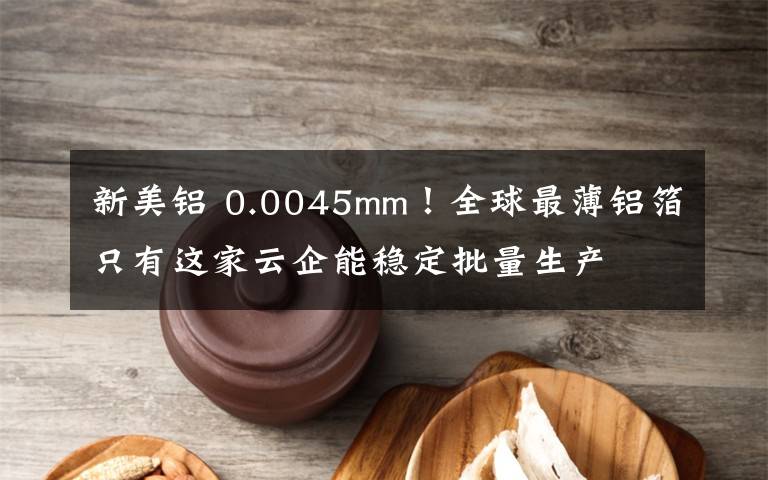 新美鋁 0.0045mm！全球最薄鋁箔只有這家云企能穩(wěn)定批量生產(chǎn)