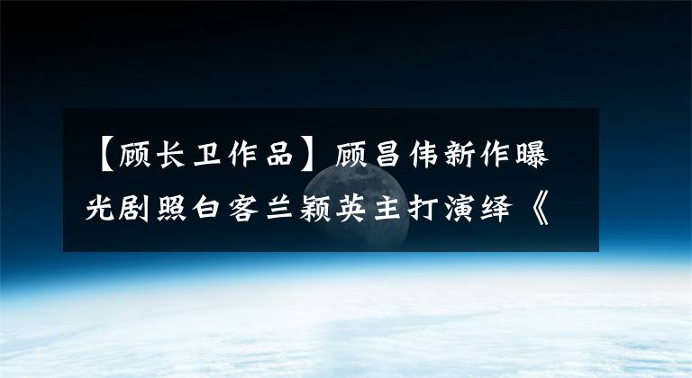 【顧長(zhǎng)衛(wèi)作品】顧昌偉新作曝光劇照白客蘭穎英主打演繹《遇見(jiàn)你真好》