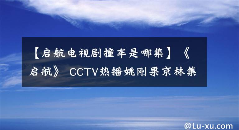 【啟航電視劇撞車是哪集】《啟航》 CCTV熱播姚剛果京林集團CP愛