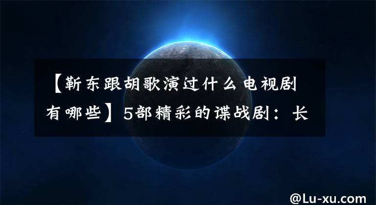 【靳東跟胡歌演過什么電視劇有哪些】5部精彩的諜戰(zhàn)?。洪L老日、胡格、陳同奇出戰(zhàn)，熱血團心為祖國！