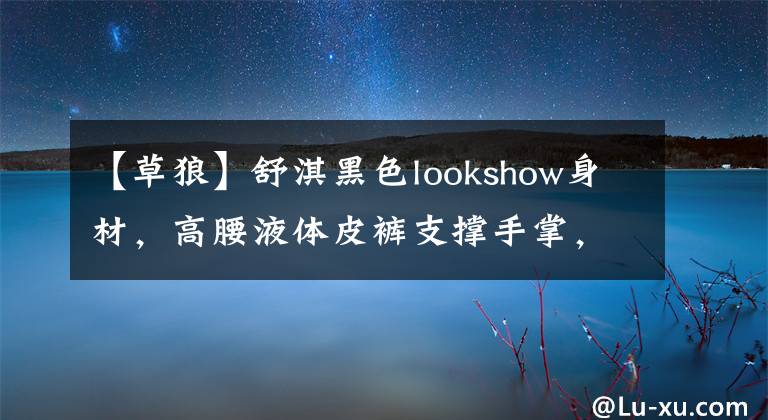 【草狼】舒淇黑色lookshow身材，高腰液體皮褲支撐手掌，腰部，性感啊