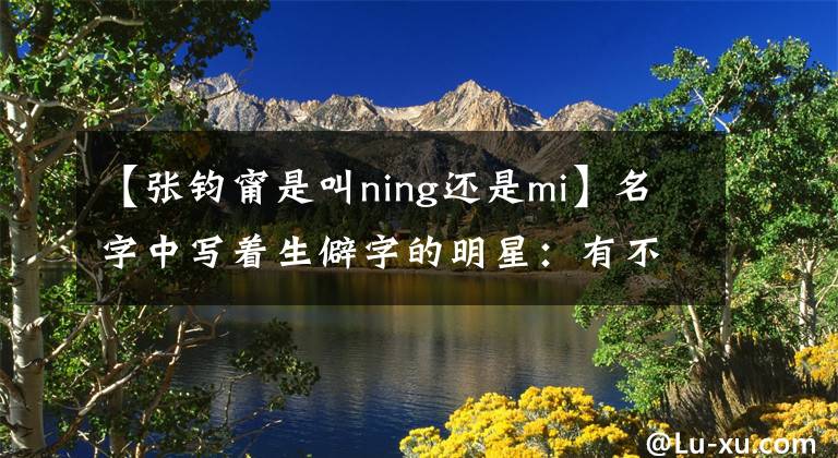 【張鈞甯是叫ning還是mi】名字中寫著生僻字的明星：有不少人認不出臉，他故意改了名字。