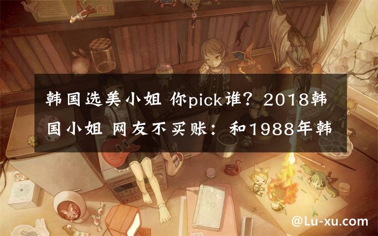 韓國選美小姐 你pick誰？2018韓國小姐 網(wǎng)友不買賬：和1988年韓國小姐沒法比