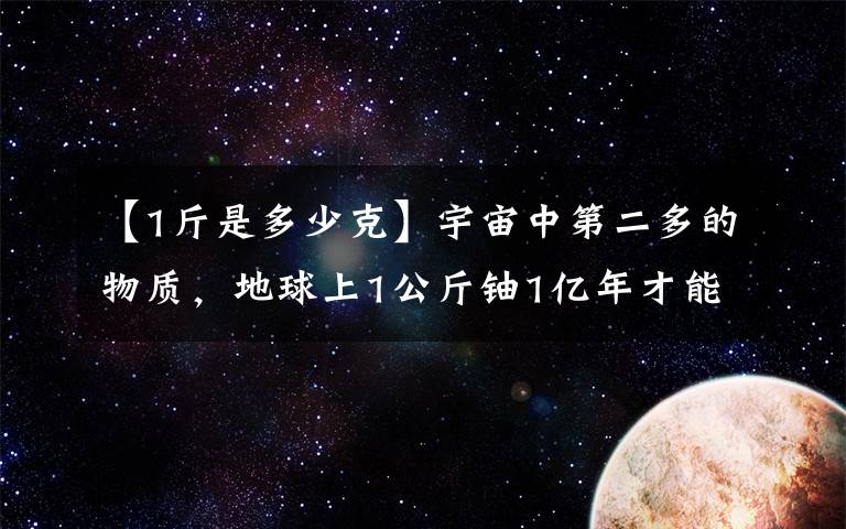 【1斤是多少克】宇宙中第二多的物質(zhì)，地球上1公斤鈾1億年才能生產(chǎn)2克