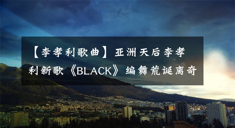 【李孝利歌曲】亞洲天后李孝利新歌《BLACK》編舞荒誕離奇，普通人無(wú)法理解