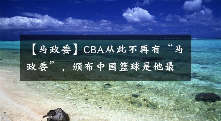 【馬政委】CBA從此不再有“馬政委”，頒布中國籃球是他最好的反饋。