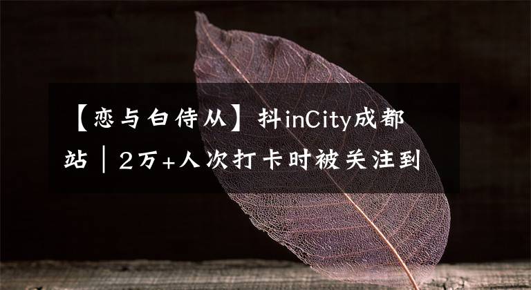 【戀與白侍從】抖inCity成都站｜2萬(wàn)+人次打卡時(shí)被關(guān)注到的焦點(diǎn)