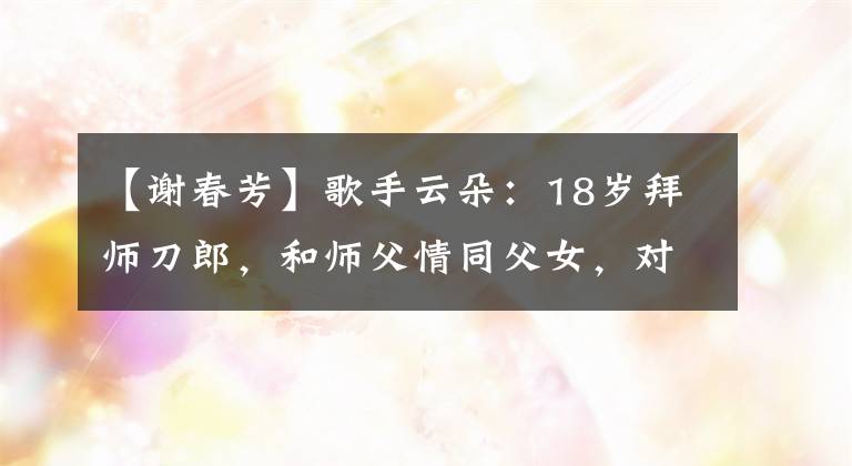 【謝春芳】歌手云朵：18歲拜師刀郎，和師父情同父女，對家鄉(xiāng)四川一往情深