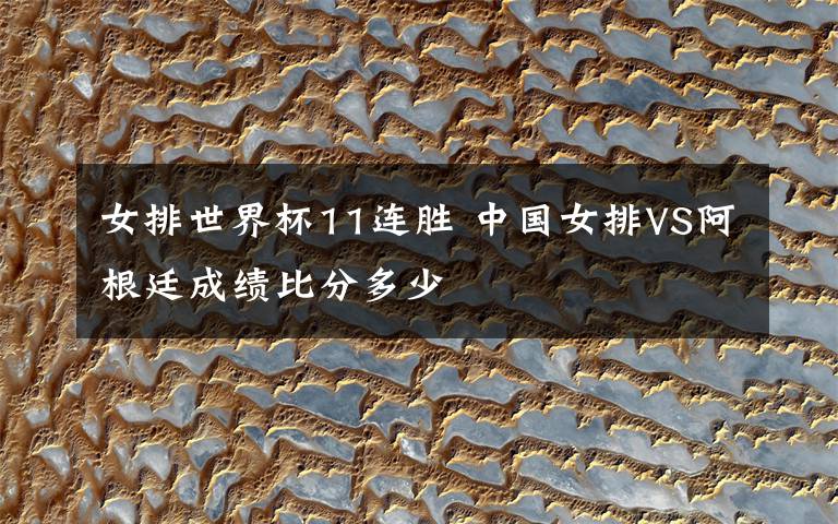 女排世界杯11連勝 中國女排VS阿根廷成績比分多少