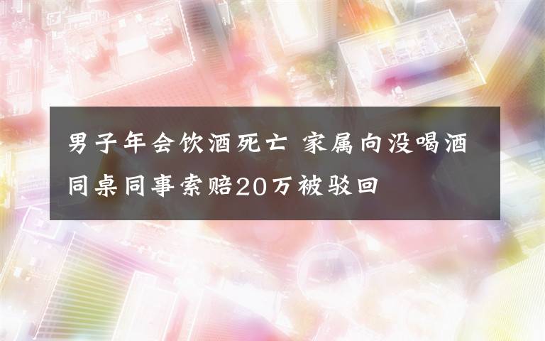 男子年會飲酒死亡 家屬向沒喝酒同桌同事索賠20萬被駁回