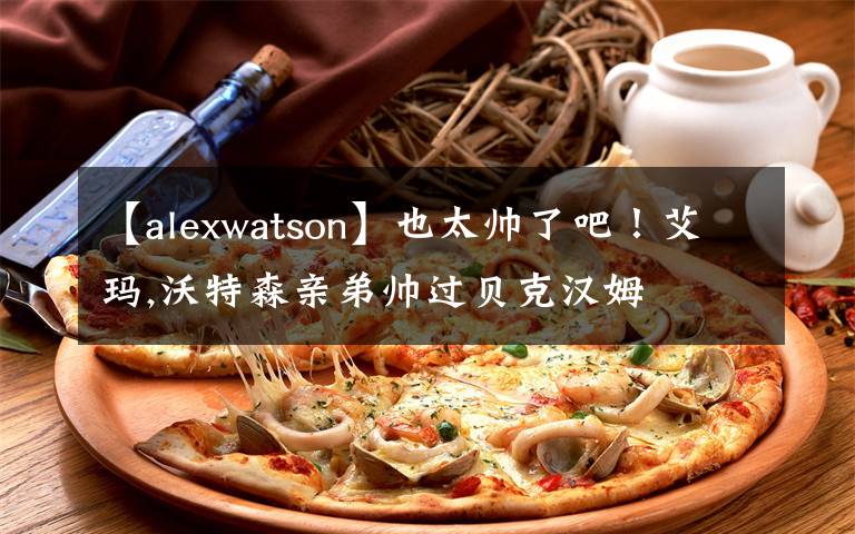 【alexwatson】也太帥了吧！艾瑪,沃特森親弟帥過貝克漢姆