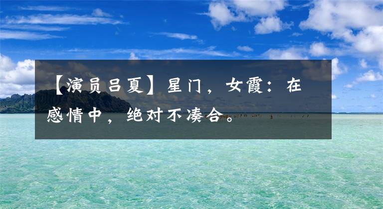 【演員呂夏】星門，女霞：在感情中，絕對不湊合。