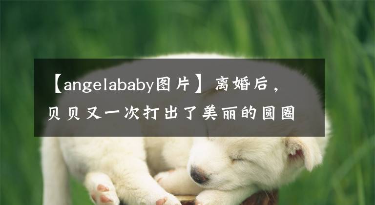 【angelababy圖片】離婚后，貝貝又一次打出了美麗的圓圈！穿著性感的裙子，像精靈一樣吃了黃曉明的虧