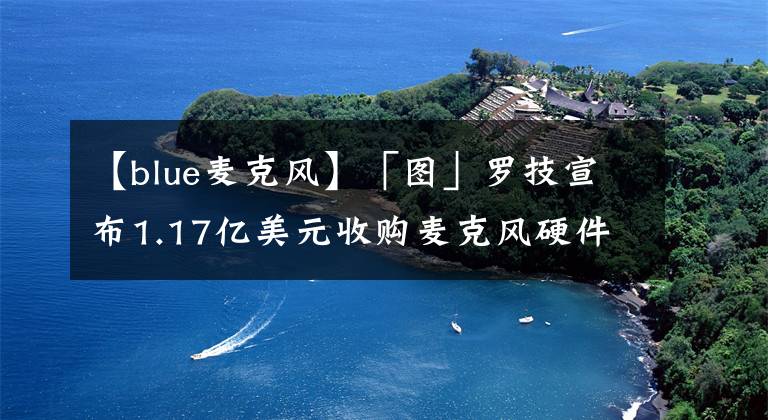 【blue麥克風(fēng)】「圖」羅技宣布1.17億美元收購(gòu)麥克風(fēng)硬件公司Blue Microphones