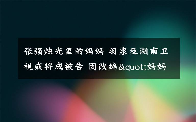 張強(qiáng)燭光里的媽媽 羽泉及湖南衛(wèi)視或?qū)⒊杀桓?因改編"媽媽"侵權(quán)