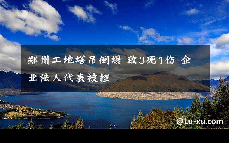 鄭州工地塔吊倒塌 致3死1傷 企業(yè)法人代表被控